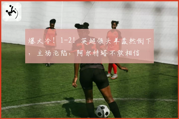 爆大冷!1-2!英超领头羊轰然倒下,主场沦陷,阿尔特塔不敢相信