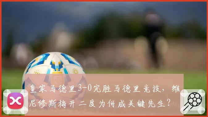 皇家马德里3-0完胜马德里竞技，维尼修斯梅开二度为何成关键先生？