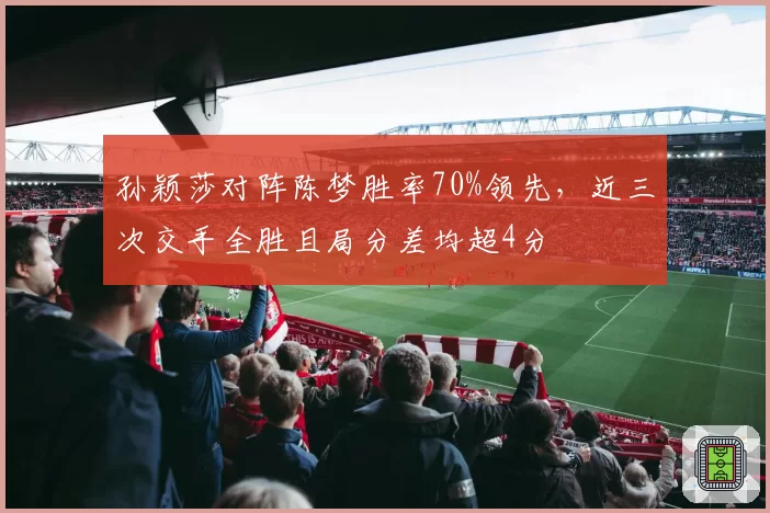 孙颖莎对阵陈梦胜率70%领先,近三次交手全胜且局分差均超4分