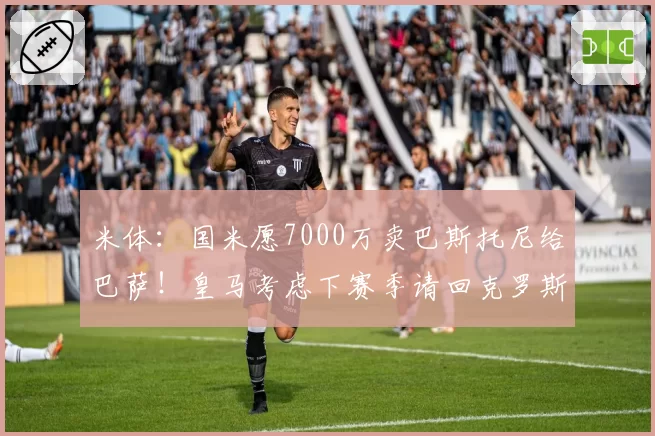 米体:国米愿7000万卖巴斯托尼给巴萨!皇马考虑下赛季请回克罗斯