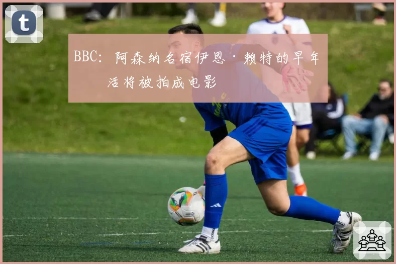 BBC：阿森纳名宿伊恩·赖特的早年生活将被拍成电影