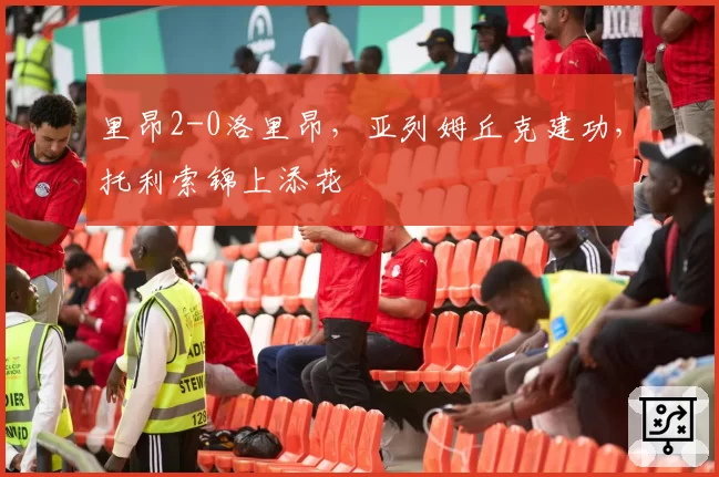 里昂2-0洛里昂,亚列姆丘克建功,托利索锦上添花