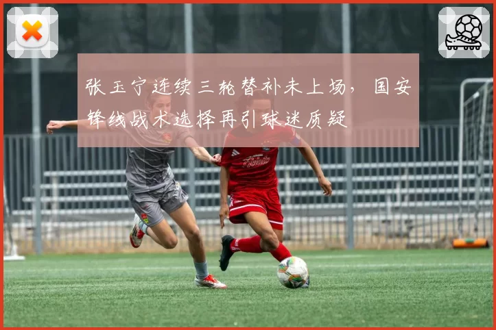 张玉宁连续三轮替补未上场，国安锋线战术选择再引球迷质疑