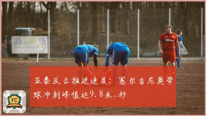 亚泰反击推进速度：塞尔吉尼奥带球冲刺峰值达9.8米_秒