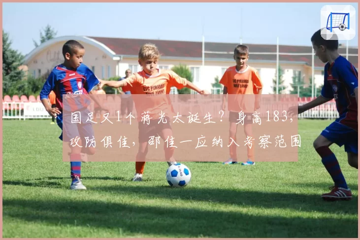 国足又1个蒋光太诞生？身高183，攻防俱佳，邵佳一应纳入考察范围