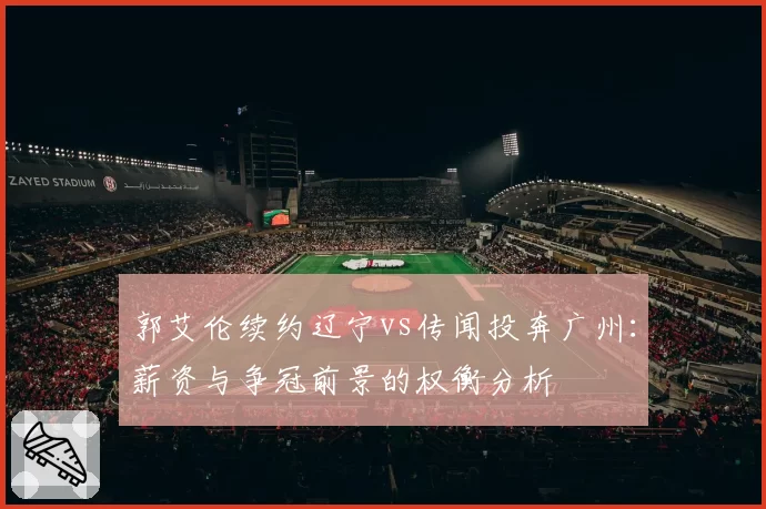 郭艾伦续约辽宁vs传闻投奔广州：薪资与争冠前景的权衡分析