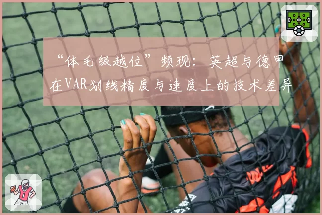 “体毛级越位”频现：英超与德甲在VAR划线精度与速度上的技术差异