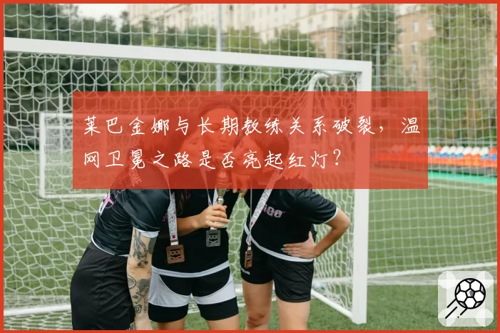 莱巴金娜与长期教练关系破裂，温网卫冕之路是否亮起红灯？
