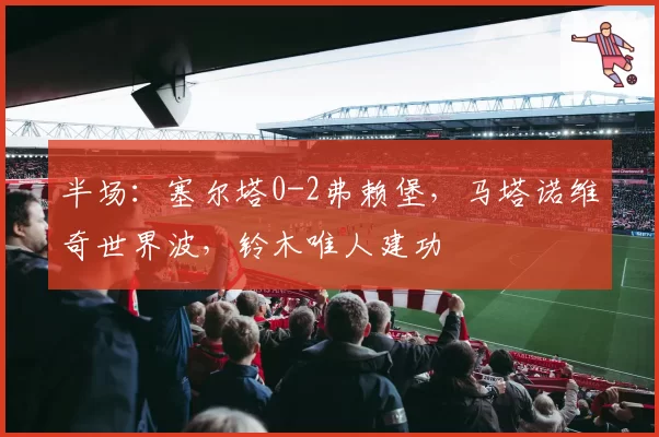 半场：塞尔塔0-2弗赖堡，马塔诺维奇世界波，铃木唯人建功