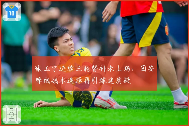 张玉宁连续三轮替补未上场,国安锋线战术选择再引球迷质疑