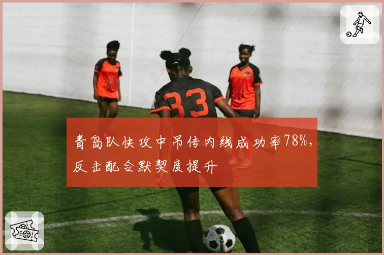 青岛队快攻中吊传内线成功率78%,反击配合默契度提升