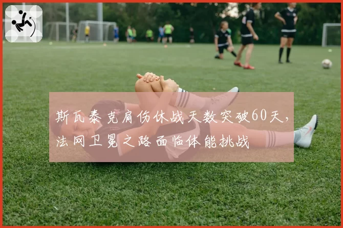 斯瓦泰克肩伤休战天数突破60天，法网卫冕之路面临体能挑战