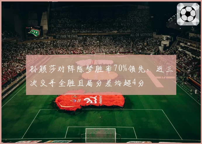 孙颖莎对阵陈梦胜率70%领先,近三次交手全胜且局分差均超4分