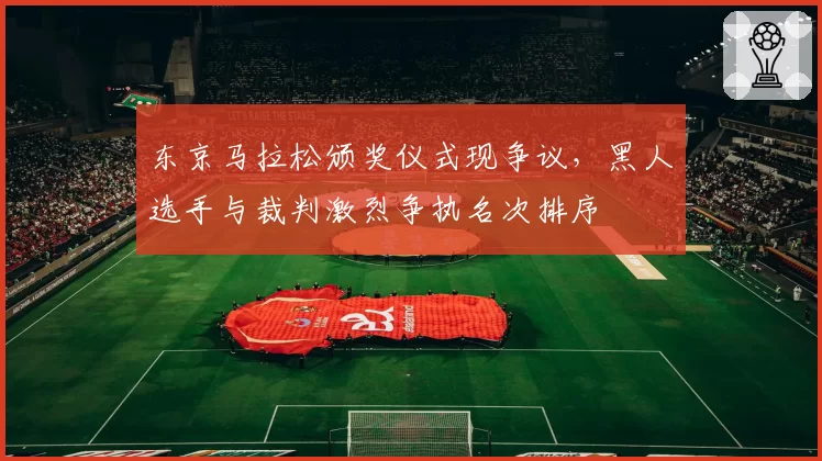 东京马拉松颁奖仪式现争议,黑人选手与裁判激烈争执名次排序