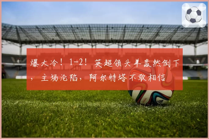爆大冷!1-2!英超领头羊轰然倒下,主场沦陷,阿尔特塔不敢相信
