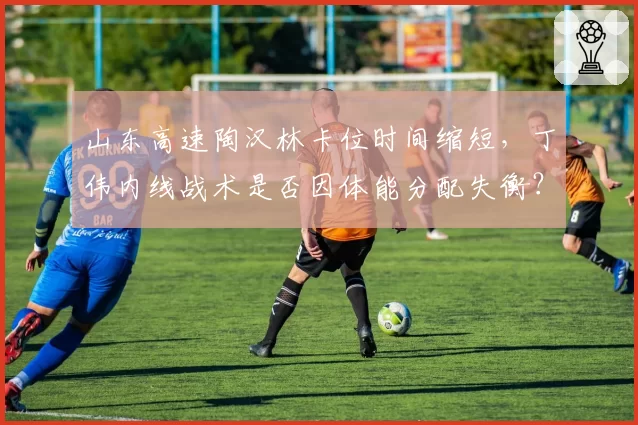 山东高速陶汉林卡位时间缩短，丁伟内线战术是否因体能分配失衡？
