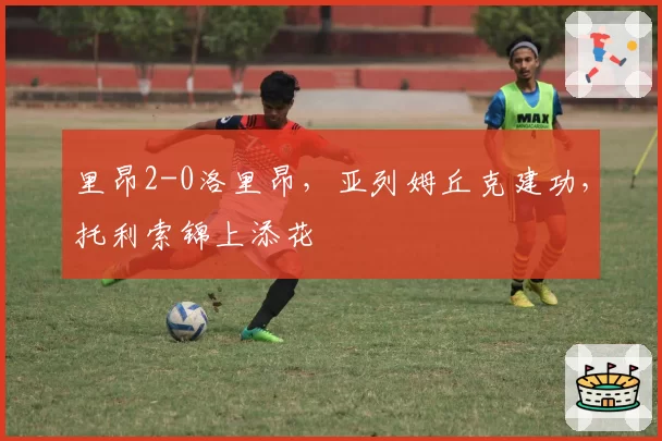里昂2-0洛里昂,亚列姆丘克建功,托利索锦上添花