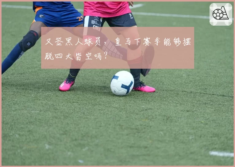 又签黑人球员，皇马下赛季能够摆脱四大皆空吗？