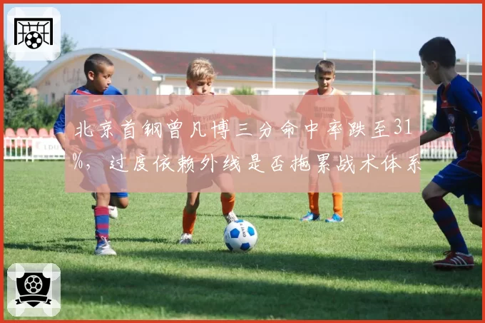 北京首钢曾凡博三分命中率跌至31%,过度依赖外线是否拖累战术体系?