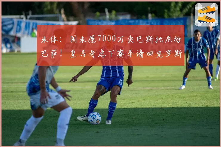 米体:国米愿7000万卖巴斯托尼给巴萨!皇马考虑下赛季请回克罗斯