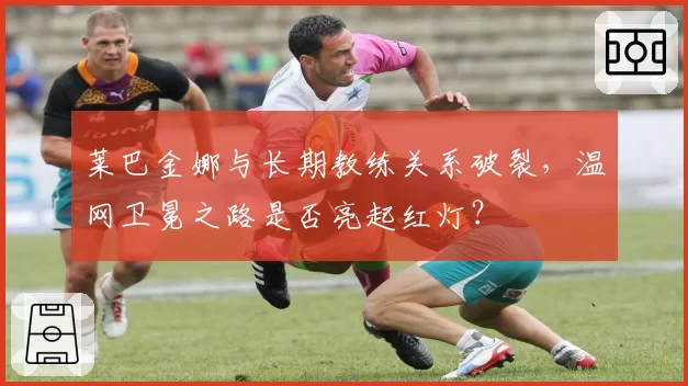 莱巴金娜与长期教练关系破裂，温网卫冕之路是否亮起红灯？